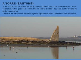 A TORRE (SANTOMÉ)
-Contan que a illa da Torre fixérona os mouros botando terra que acarrexaban en carros
enriba das pedras que había no mar. Fixeron tamén o camiño de pasar e unha muralla de
pedra con cunchas.
-Debaixo da Torre hai un pasadizo segredo tapado con pedra. Tamén hai ouro enterrado.
 