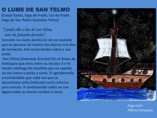 O LUME DE SAN TELMO
(Corpo Santo, fogo do Frade, Luz do Frade,
Fogo de San Pedro González Telmo)
“Cando olles a luz de San Telmo,
non che faltarán desvelos”.
Consiste na visión dunha luz de cor azulada
que se aparece no mastro dos barcos nos días
de tormenta. Hai varias lendas sobre a súa
orixe:
-San Telmo (chamado Erasmo) foi un bispo de
Antioquía que vivíu entre os séculos II e IV.
Sendo náufrago foi recollido por un capitán
no seu barco e posto a salvo. El agradeceullo
anunciándolle que cada vez que se
aproximase unha treboada vería unha luz
para avisalo. A continuación subiu ao ceo.
Agora todos os barcos reciben o aviso.
Jorge Leiro
Alberto Fernández
 