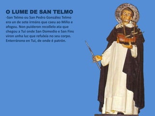 O LUME DE SAN TELMO
-San Telmo ou San Pedro González Telmo
era un de sete irmáns que caeu ao Miño e
afogou. Non puideron recollelo ata que
chegou a Tui onde San Domedio e San Fins
viron unha luz que refulxía no seu corpo.
Enterrárono en Tui, de onde é patrón.
 