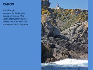 FAROS
Illas Sisargas.
No cume da Illa Grande
houbo un templo (Ara
Sextiana) levantado polo
cónsul Sextio en honra ao
emperador César Augusto.
 