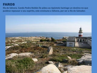 FAROS
Illa de Sálvora. Cando Pedro Roldán lle pideu ao Apóstolo Santiago un destino no que
puidese repousar o seu espirito, este enviouno a Sálvora, por ser a illa do Salvador.
 