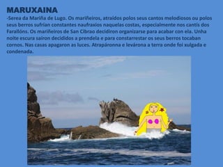 MARUXAINA
-Serea da Mariña de Lugo. Os mariñeiros, atraídos polos seus cantos melodiosos ou polos
seus berros sufrían constantes naufraxios naquelas costas, especialmente nos cantís dos
Farallóns. Os mariñeiros de San Cibrao decidiron organizarse para acabar con ela. Unha
noite escura saíron decididos a prendela e para constarrestar os seus berros tocaban
cornos. Nas casas apagaron as luces. Atrapáronna e levárona a terra onde foi xulgada e
condenada.
 