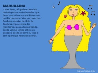 MARUXAINA
-Unha Serea, Afogada ou Nereida,
metade peixe e metade muller, que
berra para avisar aos mariñeiros dun
posible naufraxio. Vive nas covas dos
Farallóns, debaixo do illote da
Sombriza. É protectora dos
mariñeiros e pasa o tempo fiando.
Cando vai mal tempo sobe a un
penedo e desde alí berra ou toca o
corno para que non saian ao mar.
Miriam Núñez Serto
 
