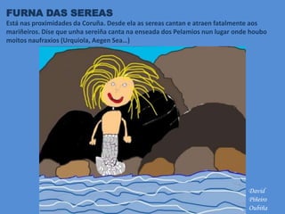 FURNA DAS SEREAS
Está nas proximidades da Coruña. Desde ela as sereas cantan e atraen fatalmente aos
mariñeiros. Díse que unha sereiña canta na enseada dos Pelamios nun lugar onde houbo
moitos naufraxios (Urquiola, Aegen Sea…)
David
Piñeiro
Oubiña
 