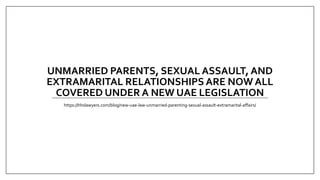 UNMARRIED PARENTS, SEXUAL ASSAULT, AND
EXTRAMARITAL RELATIONSHIPS ARE NOW ALL
COVERED UNDER A NEW UAE LEGISLATION
https://hhslawyers.com/blog/new-uae-law-unmarried-parenting-sexual-assault-extramarital-affairs/
 