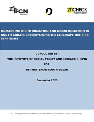 0 Unmasking Disinformation and Misinformation in South Sudan: Understanding the Landscape, Defining Strategies
UNMASKING DISINFORMATION AND MISINFORMATION IN
SOUTH SUDAN: UNDERSTANDING THE LANDSCAPE, DEFINING
STRATEGIES
CONDUCTED BY:
THE INSTITUTE OF SOCIAL POLICY AND RESEARCH (ISPR)
FOR:
DEFYHATENOW SOUTH SUDAN
December 2023
 