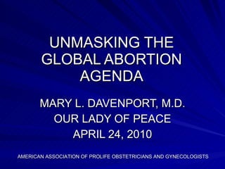 UNMASKING THE GLOBAL ABORTION AGENDA MARY L. DAVENPORT, M.D. OUR LADY OF PEACE APRIL 24, 2010 AMERICAN ASSOCIATION OF PROLIFE OBSTETRICIANS AND GYNECOLOGISTS 