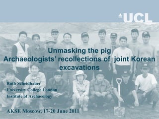 Unmasking the pig
Archaeologists’ recollections of joint Korean
excavations
Ruth Scheidhauer
University College London
Institute of Archaeology
AKSE Moscow, 17-20 June 2011
 