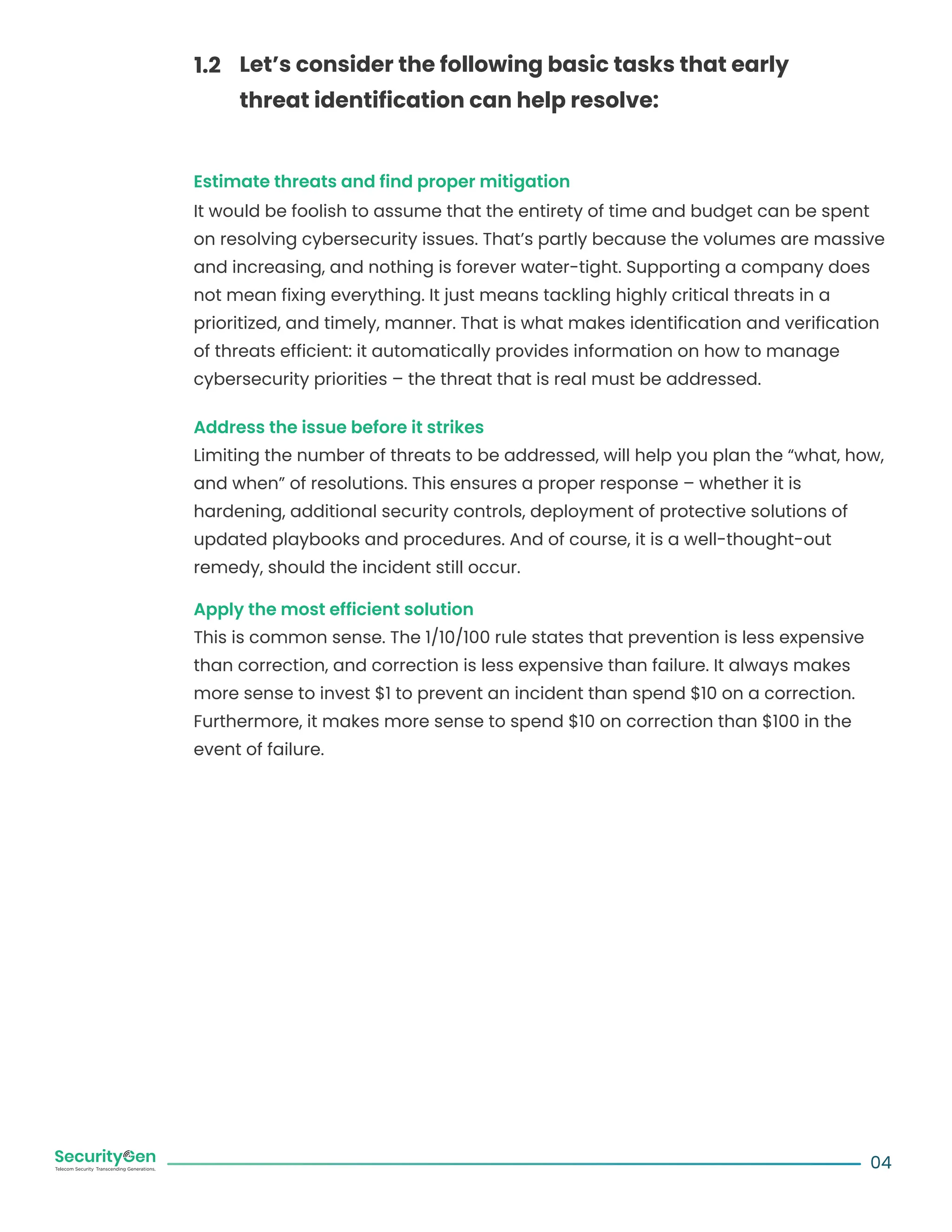 Estimate threats and find proper mitigation
It would be foolish to assume that the entirety of time and budget can be spent
on resolving cybersecurity issues. That’s partly because the volumes are massive
and increasing, and nothing is forever water-tight. Supporting a company does
not mean fixing everything. It just means tackling highly critical threats in a
prioritized, and timely, manner. That is what makes identification and verification
of threats efficient: it automatically provides information on how to manage
cybersecurity priorities – the threat that is real must be addressed.
Address the issue before it strikes
Limiting the number of threats to be addressed, will help you plan the “what, how,
and when” of resolutions. This ensures a proper response – whether it is
hardening, additional security controls, deployment of protective solutions of
updated playbooks and procedures. And of course, it is a well-thought-out
remedy, should the incident still occur.
Apply the most efficient solution
This is common sense. The 1/10/100 rule states that prevention is less expensive
than correction, and correction is less expensive than failure. It always makes
more sense to invest $1 to prevent an incident than spend $10 on a correction.
Furthermore, it makes more sense to spend $10 on correction than $100 in the
event of failure.
04
Let’s consider the following basic tasks that early
threat identification can help resolve:
1.2
 