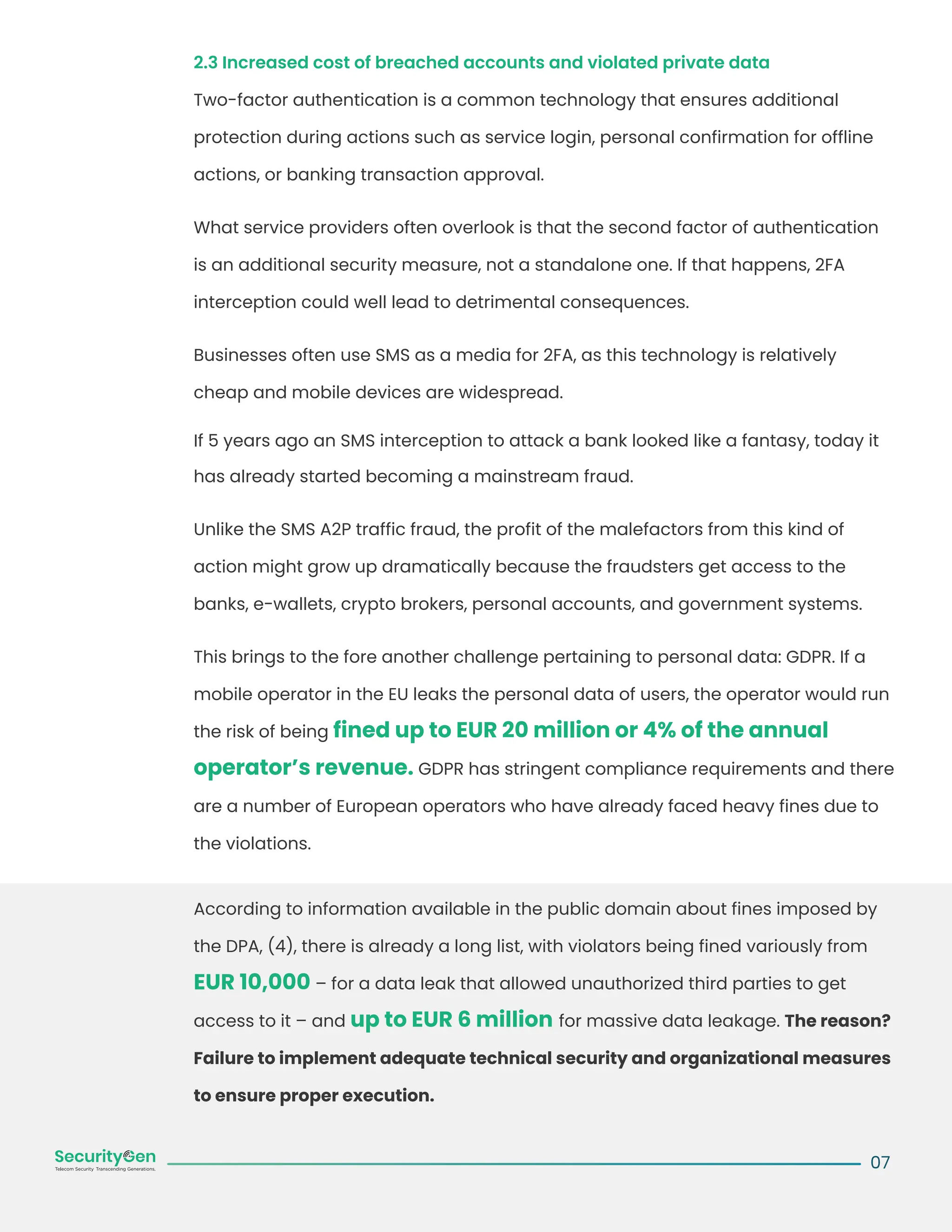 2.3 Increased cost of breached accounts and violated private data
Two-factor authentication is a common technology that ensures additional
protection during actions such as service login, personal confirmation for offline
actions, or banking transaction approval.
What service providers often overlook is that the second factor of authentication
is an additional security measure, not a standalone one. If that happens, 2FA
interception could well lead to detrimental consequences.
Businesses often use SMS as a media for 2FA, as this technology is relatively
cheap and mobile devices are widespread.
If 5 years ago an SMS interception to attack a bank looked like a fantasy, today it
has already started becoming a mainstream fraud.
Unlike the SMS A2P traffic fraud, the profit of the malefactors from this kind of
action might grow up dramatically because the fraudsters get access to the
banks, e-wallets, crypto brokers, personal accounts, and government systems.
This brings to the fore another challenge pertaining to personal data: GDPR. If a
mobile operator in the EU leaks the personal data of users, the operator would run
the risk of being fined up to EUR 20 million or 4% of the annual
operator’s revenue. GDPR has stringent compliance requirements and there
are a number of European operators who have already faced heavy fines due to
the violations.
According to information available in the public domain about fines imposed by
the DPA, (4), there is already a long list, with violators being fined variously from
EUR 10,000 – for a data leak that allowed unauthorized third parties to get
access to it – and up to EUR 6 million for massive data leakage. The reason?
Failure to implement adequate technical security and organizational measures
to ensure proper execution.
07
 