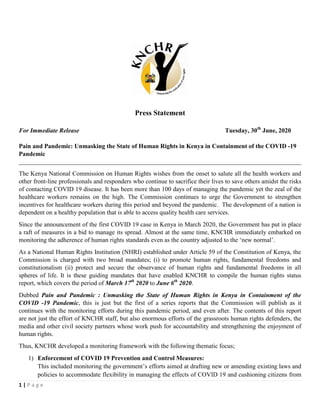1 | P a g e
Press Statement
For Immediate Release Tuesday, 30th
June, 2020
Pain and Pandemic: Unmasking the State of Human Rights in Kenya in Containment of the COVID -19
Pandemic
__________________________________________________________________________________________
The Kenya National Commission on Human Rights wishes from the onset to salute all the health workers and
other front-line professionals and responders who continue to sacrifice their lives to save others amidst the risks
of contacting COVID 19 disease. It has been more than 100 days of managing the pandemic yet the zeal of the
healthcare workers remains on the high. The Commission continues to urge the Government to strengthen
incentives for healthcare workers during this period and beyond the pandemic. The development of a nation is
dependent on a healthy population that is able to access quality health care services.
Since the announcement of the first COVID 19 case in Kenya in March 2020, the Government has put in place
a raft of measures in a bid to manage its spread. Almost at the same time, KNCHR immediately embarked on
monitoring the adherence of human rights standards even as the country adjusted to the ‘new normal’.
As a National Human Rights Institution (NHRI) established under Article 59 of the Constitution of Kenya, the
Commission is charged with two broad mandates; (i) to promote human rights, fundamental freedoms and
constitutionalism (ii) protect and secure the observance of human rights and fundamental freedoms in all
spheres of life. It is these guiding mandates that have enabled KNCHR to compile the human rights status
report, which covers the period of March 17th
2020 to June 6th
2020.
Dubbed Pain and Pandemic : Unmasking the State of Human Rights in Kenya in Containment of the
COVID -19 Pandemic, this is just but the first of a series reports that the Commission will publish as it
continues with the monitoring efforts during this pandemic period, and even after. The contents of this report
are not just the effort of KNCHR staff, but also enormous efforts of the grassroots human rights defenders, the
media and other civil society partners whose work push for accountability and strengthening the enjoyment of
human rights.
Thus, KNCHR developed a monitoring framework with the following thematic focus;
1) Enforcement of COVID 19 Prevention and Control Measures:
This included monitoring the government’s efforts aimed at drafting new or amending existing laws and
policies to accommodate flexibility in managing the effects of COVID 19 and cushioning citizens from
 