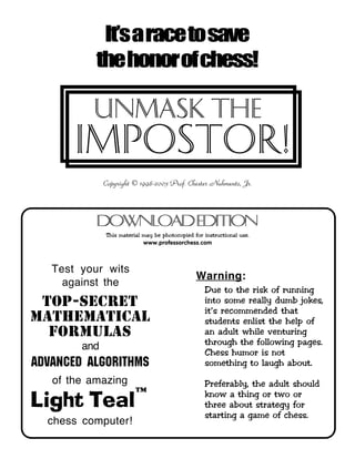 ™™™™
Test your wits
against the
top-secret
mathematical
formulas
and
ADVANCED ALGORITHMS
of the amazing
Light Teal
chess computer!
Copyright © 1998-2003 Prof. Chester Nuhmentz, Jr.
It’saracetosave
thehonorofchess!
This material may be photocopied for instructional use.
www.professorchess.com
DownloadEdition
Impostor!
Unmask THE
Warning:
Due to the risk of running
into some really dumb jokes,
it’s recommended that
students enlist the help of
an adult while venturing
through the following pages.
Chess humor is not
something to laugh about.
Preferably, the adult should
know a thing or two or
three about strategy for
starting a game of chess.
 