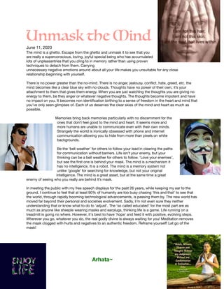 Unmask the Mind
June 11, 2020

The mind is a ghetto. Escape from the ghetto and unmask it to see that you
are really a superconscious, loving, joyful special being who has accumulated
lots of unpleasantries that you cling to in memory rather than using proven
techniques to detach from them. Carrying 

unnecessary negative emotions around about all your life makes you unsuitable for any close
relationship beginning with yourself.

There is no power greater than the no-mind. There is no anger, jealousy, conﬂict, hate, greed, etc. the
mind becomes like a clear blue sky with no clouds. Thoughts have no power of their own, it’s your
attachment to them that gives them energy. When you are just watchIng the thoughts you are giving no
energy to them, be they anger or whatever negative thoughts. The thoughts become impotent and have
no impact on you. It becomes non identiﬁcation birthing to a sense of freedom in the heart and mind that
you’ve only seen glimpses of. Each of us deserves the clear skies of the mind and heart as much as
possible.



Memories bring back memories particularly with no discernment for the
ones that don’t feel good to the mind and heart. It seems more and
more humans are unable to communicate even with their own minds.
Strangely the world is ironically obsessed with phone and internet
communication allowing you to hide from more than pixels on white
backgrounds.

Be the ‘bell weather’ for others to follow your lead in clearing the paths
for communication without barriers. Life isn't your enemy, but your
thinking can be a bell weather for others to follow. ‘Love your enemies’,
but see the ﬁrst one is behind your mask. The mind is a mechanism it
has no intelligence. It is a robot. The mind is a memory system not
unlike ‘google’ for searching for knowledge, but not your original
intelligence. The mind is a great asset, but at the same time a great
enemy of seeing who you really are behind it’s mask.

In meeting the public with my free speech displays for the past 26 years, while keeping my ear to the
ground, I continue to feel that at least 90% of humanity are too busy chasing 'this and that' to see that
the world, through rapidly booming technological advancements, is passing them by. The new world has
moved far beyond their personal and societies evolvement. Sadly, I'm not even sure they neither
understanding that or know what to do to 'adjust'. The 'so called educated' for the most part are as
much as anyone like sheeple wearing masks and earplugs, thinking life is a game. Life running on a
treadmill is going no where. However, it's best to have 'hope' and feed it with positive, evolving steps.
Wherever you go, whatever you do, the real godly divine is always waiting for you! Meditation removes
the mask clogged with hurts and negatives to an authentic freedom. Reframe yourself! Let go of the
mask!





Arhata~
 