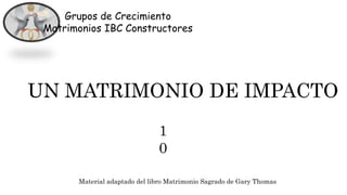 Grupos de Crecimiento
Matrimonios IBC Constructores
UN MATRIMONIO DE IMPACTO
Material adaptado del libro Matrimonio Sagrado de Gary Thomas
1
0
 