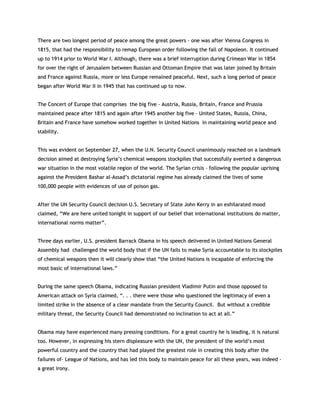 TThheerree aarree ttwwoo lloonnggeesstt ppeerriioodd ooff ppeeaaccee aammoonngg tthhee ggrreeaatt ppoowweerrss -- oonnee wwaass aafftteerr VViieennnnaa CCoonnggrreessss iinn
11881155,, tthhaatt hhaadd tthhee rreessppoonnssiibbiilliittyy ttoo rreemmaapp EEuurrooppeeaann oorrddeerr ffoolllloowwiinngg tthhee ffaallll ooff NNaappoolleeoonn.. IItt ccoonnttiinnuueedd
uupp ttoo 11991144 pprriioorr ttoo WWoorrlldd WWaarr II.. AAlltthhoouugghh,, tthheerree wwaass aa bbrriieeff iinntteerrrruuppttiioonn dduurriinngg CCrriimmeeaann WWaarr iinn 11885544
ffoorr oovveerr tthhee rriigghhtt ooff JJeerruussaalleemm bbeettwweeeenn RRuussssiiaann aanndd OOttttoommaann EEmmppiirree tthhaatt wwaass llaatteerr jjooiinneedd bbyy BBrriittaaiinn
aanndd FFrraannccee aaggaaiinnsstt RRuussssiiaa,, mmoorree oorr lleessss EEuurrooppee rreemmaaiinneedd ppeeaacceeffuull.. NNeexxtt,, ssuucchh aa lloonngg ppeerriioodd ooff ppeeaaccee
bbeeggaann aafftteerr WWoorrlldd WWaarr IIII iinn 11994455 tthhaatt hhaass ccoonnttiinnuueedd uupp ttoo nnooww..
TThhee CCoonncceerrtt ooff EEuurrooppee tthhaatt ccoommpprriisseess tthhee bbiigg ffiivvee -- AAuussttrriiaa,, RRuussssiiaa,, BBrriittaaiinn,, FFrraannccee aanndd PPrruussssiiaa
mmaaiinnttaaiinneedd ppeeaaccee aafftteerr 11881155 aanndd aaggaaiinn aafftteerr 11994455 aannootthheerr bbiigg ffiivvee –– UUnniitteedd SSttaatteess,, RRuussssiiaa,, CChhiinnaa,,
BBrriittaaiinn aanndd FFrraannccee hhaavvee ssoommeehhooww wwoorrkkeedd ttooggeetthheerr iinn UUnniitteedd NNaattiioonnss iinn mmaaiinnttaaiinniinngg wwoorrlldd ppeeaaccee aanndd
ssttaabbiilliittyy..
TThhiiss wwaass eevviiddeenntt oonn SSeepptteemmbbeerr 2277,, wwhheenn tthhee UU..NN.. SSeeccuurriittyy CCoouunncciill uunnaanniimmoouussllyy rreeaacchheedd oonn aa llaannddmmaarrkk
ddeecciissiioonn aaiimmeedd aatt ddeessttrrooyyiinngg SSyyrriiaa‟‟ss cchheemmiiccaall wweeaappoonnss ssttoocckkppiilleess tthhaatt ssuucccceessssffuullllyy aavveerrtteedd aa ddaannggeerroouuss
wwaarr ssiittuuaattiioonn iinn tthhee mmoosstt vvoollaattiillee rreeggiioonn ooff tthhee wwoorrlldd.. TThhee SSyyrriiaann ccrriissiiss –– ffoolllloowwiinngg tthhee ppooppuullaarr uupprriissiinngg
aaggaaiinnsstt tthhee PPrreessiiddeenntt BBaasshhaarr aall--AAssssaadd‟‟ss ddiiccttaattoorriiaall rreeggiimmee hhaass aallrreeaaddyy ccllaaiimmeedd tthhee lliivveess ooff ssoommee
110000,,000000 ppeeooppllee wwiitthh eevviiddeenncceess ooff uussee ooff ppooiissoonn ggaass..
AAfftteerr tthhee UUNN SSeeccuurriittyy CCoouunncciill ddeecciissiioonn UU..SS.. SSeeccrreettaarryy ooff SSttaattee JJoohhnn KKeerrrryy iinn aann eexxhhiillaarraatteedd mmoooodd
ccllaaiimmeedd,, ““WWee aarree hheerree uunniitteedd ttoonniigghhtt iinn ssuuppppoorrtt ooff oouurr bbeelliieeff tthhaatt iinntteerrnnaattiioonnaall iinnssttiittuuttiioonnss ddoo mmaatttteerr,,
iinntteerrnnaattiioonnaall nnoorrmmss mmaatttteerr””..
TThhrreeee ddaayyss eeaarrlliieerr,, UU..SS.. pprreessiiddeenntt BBaarrrraacckk OObbaammaa iinn hhiiss ssppeeeecchh ddeelliivveerreedd iinn UUnniitteedd NNaattiioonnss GGeenneerraall
AAsssseemmbbllyy hhaadd cchhaalllleennggeedd tthhee wwoorrlldd bbooddyy tthhaatt iiff tthhee UUNN ffaaiillss ttoo mmaakkee SSyyrriiaa aaccccoouunnttaabbllee ttoo iittss ssttoocckkppiilleess
ooff cchheemmiiccaall wweeaappoonnss tthheenn iitt wwiillll cclleeaarrllyy sshhooww tthhaatt ““tthhee UUnniitteedd NNaattiioonnss iiss iinnccaappaabbllee ooff eennffoorrcciinngg tthhee
mmoosstt bbaassiicc ooff iinntteerrnnaattiioonnaall llaawwss..””
DDuurriinngg tthhee ssaammee ssppeeeecchh OObbaammaa,, iinnddiiccaattiinngg RRuussssiiaann pprreessiiddeenntt VVllaaddiimmiirr PPuuttiinn aanndd tthhoossee ooppppoosseedd ttoo
AAmmeerriiccaann aattttaacckk oonn SSyyrriiaa ccllaaiimmeedd,, ““.. .. .. tthheerree wweerree tthhoossee wwhhoo qquueessttiioonneedd tthhee lleeggiittiimmaaccyy ooff eevveenn aa
lliimmiitteedd ssttrriikkee iinn tthhee aabbsseennccee ooff aa cclleeaarr mmaannddaattee ffrroomm tthhee SSeeccuurriittyy CCoouunncciill.. BBuutt wwiitthhoouutt aa ccrreeddiibbllee
mmiilliittaarryy tthhrreeaatt,, tthhee SSeeccuurriittyy CCoouunncciill hhaadd ddeemmoonnssttrraatteedd nnoo iinncclliinnaattiioonn ttoo aacctt aatt aallll..””
OObbaammaa mmaayy hhaavvee eexxppeerriieenncceedd mmaannyy pprreessssiinngg ccoonnddiittiioonnss.. FFoorr aa ggrreeaatt ccoouunnttrryy hhee iiss lleeaaddiinngg,, iitt iiss nnaattuurraall
ttoooo.. HHoowweevveerr,, iinn eexxpprreessssiinngg hhiiss sstteerrnn ddiisspplleeaassuurree wwiitthh tthhee UUNN,, tthhee pprreessiiddeenntt ooff tthhee wwoorrlldd‟‟ss mmoosstt
ppoowweerrffuull ccoouunnttrryy aanndd tthhee ccoouunnttrryy tthhaatt hhaadd ppllaayyeedd tthhee ggrreeaatteesstt rroollee iinn ccrreeaattiinngg tthhiiss bbooddyy aafftteerr tthhee
ffaaiilluurreess ooff–– LLeeaagguuee ooff NNaattiioonnss,, aanndd hhaass lleedd tthhiiss bbooddyy ttoo mmaaiinnttaaiinn ppeeaaccee ffoorr aallll tthheessee yyeeaarrss,, wwaass iinnddeeeedd --
aa ggrreeaatt iirroonnyy..
 