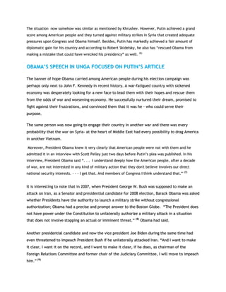 TThhee ssiittuuaattiioonn nnooww ssoommeehhooww wwaass ssiimmiillaarr aass mmeennttiioonneedd bbyy KKhhrruusshheevv.. HHoowweevveerr,, PPuuttiinn aacchhiieevveedd aa ggrraanndd
ssccoorree aammoonngg AAmmeerriiccaann ppeeooppllee aanndd tthheeyy ttuurrnneedd aaggaaiinnsstt mmiilliittaarryy ssttrriikkeess iinn SSyyrriiaa tthhaatt ccrreeaatteedd aaddeeqquuaattee
pprreessssuurreess uuppoonn CCoonnggrreessss aanndd OObbaammaa hhiimmsseellff.. BBeessiiddeess,, PPuuttiinn hhaass mmaarrkkeeddllyy aacchhiieevveedd aa ffaaiirr aammoouunntt ooff
ddiipplloommaattiicc ggaaiinn ffoorr hhiiss ccoouunnttrryy aanndd aaccccoorrddiinngg ttoo RRoobbeerrtt SSkkiiddeellsskkyy,, hhee aallssoo hhaass ““rreessccuueedd OObbaammaa ffrroomm
mmaakkiinngg aa mmiissttaakkee tthhaatt ccoouulldd hhaavvee wwrreecckkeedd hhiiss pprreessiiddeennccyy”” aass wweellll.. ((66))
OOBBAAMMAA’’SS SSPPEEEECCHH IINN UUNNGGAA FFOOCCUUSSEEDD OONN PPUUTTIINN’’SS AARRTTIICCLLEE
TThhee bbaannnneerr ooff hhooppee OObbaammaa ccaarrrriieedd aammoonngg AAmmeerriiccaann ppeeooppllee dduurriinngg hhiiss eelleeccttiioonn ccaammppaaiiggnn wwaass
ppeerrhhaappss oonnllyy nneexxtt ttoo JJoohhnn FF.. KKeennnneeddyy iinn rreecceenntt hhiissttoorryy.. AA wwaarr--ffaattiigguueedd ccoouunnttrryy wwiitthh ssiicckkeenneedd
eeccoonnoommyy wwaass ddeessppeerraatteellyy llooookkiinngg ffoorr aa nneeww ffaaccee ttoo lleeaadd tthheemm wwiitthh tthheeiirr hhooppeess aanndd rreessccuuee tthheemm
ffrroomm tthhee ooddddss ooff wwaarr aanndd wwoorrsseenniinngg eeccoonnoommyy.. HHee ssuucccceessssffuullllyy nnuurrttuurreedd tthheeiirr ddrreeaamm,, pprroommiisseedd ttoo
ffiigghhtt aaggaaiinnsstt tthheeiirr ffrruussttrraattiioonnss,, aanndd ccoonnvviinncceedd tthheemm tthhaatt iitt wwaass hhee -- wwhhoo ccoouulldd sseerrvvee tthheeiirr
ppuurrppoossee..
TThhee ssaammee ppeerrssoonn wwaass nnooww ggooiinngg ttoo eennggaaggee tthheeiirr ccoouunnttrryy iinn aannootthheerr wwaarr aanndd tthheerree wwaass eevveerryy
pprroobbaabbiilliittyy tthhaatt tthhee wwaarr oonn SSyyrriiaa-- aatt tthhee hheeaarrtt ooff MMiiddddllee EEaasstt hhaadd eevveerryy ppoossssiibbiilliittyy ttoo ddrraagg AAmmeerriiccaa
iinn aannootthheerr VViieettnnaamm..
MMoorreeoovveerr,, PPrreessiiddeenntt OObbaammaa kknneeww iitt vveerryy cclleeaarrllyy tthhaatt AAmmeerriiccaann ppeeooppllee wweerree nnoott wwiitthh tthheemm aanndd hhee
aaddmmiitttteedd iitt iinn aann iinntteerrvviieeww wwiitthh SSccootttt PPeelllleeyy jjuusstt ttwwoo ddaayyss bbeeffoorree PPuuttiinn‟‟ss pplleeaa wwaass ppuubblliisshheedd.. IInn hhiiss
iinntteerrvviieeww,, PPrreessiiddeenntt OObbaammaa ssaaiidd ““.. .. .. II uunnddeerrssttaanndd ddeeeeppllyy hhooww tthhee AAmmeerriiccaann ppeeooppllee,, aafftteerr aa ddeeccaaddee
ooff wwaarr,, aarree nnoott iinntteerreesstteedd iinn aannyy kkiinndd ooff mmiilliittaarryy aaccttiioonn tthhaatt tthheeyy ddoonn''tt bbeelliieevvee iinnvvoollvveess oouurr ddiirreecctt
nnaattiioonnaall sseeccuurriittyy iinntteerreessttss.. -- -- -- II ggeett tthhaatt.. AAnndd mmeemmbbeerrss ooff CCoonnggrreessss II tthhiinnkk uunnddeerrssttaanndd tthhaatt..”” ((77))
IItt iiss iinntteerreessttiinngg ttoo nnoottee tthhaatt iinn 22000077,, wwhheenn PPrreessiiddeenntt GGeeoorrggee WW.. BBuusshh wwaass ssuuppppoosseedd ttoo mmaakkee aann
aattttaacckk oonn IIrraann,, aass aa SSeennaattoorr aanndd pprreessiiddeennttiiaall ccaannddiiddaattee ffoorr 22000088 eelleeccttiioonn,, BBaarraacckk OObbaammaa wwaass aasskkeedd
wwhheetthheerr PPrreessiiddeennttss hhaavvee tthhee aauutthhoorriittyy ttoo llaauunncchh aa mmiilliittaarryy ssttrriikkee wwiitthhoouutt ccoonnggrreessssiioonnaall
aauutthhoorriizzaattiioonn;; OObbaammaa hhaadd aa pprreecciissee aanndd pprroommpptt aannsswweerr ttoo tthhee BBoossttoonn GGlloobbee.. ““TThhee PPrreessiiddeenntt ddooeess
nnoott hhaavvee ppoowweerr uunnddeerr tthhee CCoonnssttiittuuttiioonn ttoo uunniillaatteerraallllyy aauutthhoorriizzee aa mmiilliittaarryy aattttaacckk iinn aa ssiittuuaattiioonn
tthhaatt ddooeess nnoott iinnvvoollvvee ssttooppppiinngg aann aaccttuuaall oorr iimmmmiinneenntt tthhrreeaatt..”” ((88))
OObbaammaa hhaadd ssaaiidd..
AAnnootthheerr pprreessiiddeennttiiaall ccaannddiiddaattee aanndd nnooww tthhee vviiccee pprreessiiddeenntt JJooee BBiiddeenn dduurriinngg tthhee ssaammee ttiimmee hhaadd
eevveenn tthhrreeaatteenneedd ttoo iimmppeeaacchh PPrreessiiddeenntt BBuusshh iiff hhee uunniillaatteerraallllyy aattttaacckkeedd IIrraann.. ““AAnndd II wwaanntt ttoo mmaakkee
iitt cclleeaarr,, II wwaanntt iitt oonn tthhee rreeccoorrdd,, aanndd II wwaanntt ttoo mmaakkee iitt cclleeaarr,, iiff hhee ddooeess,, aass cchhaaiirrmmaann ooff tthhee
FFoorreeiiggnn RReellaattiioonnss CCoommmmiitttteeee aanndd ffoorrmmeerr cchhaaiirr ooff tthhee JJuuddiicciiaarryy CCoommmmiitttteeee,, II wwiillll mmoovvee ttoo iimmppeeaacchh
hhiimm..”” ((99))
 