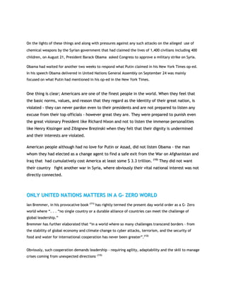 OOnn tthhee lliigghhttss ooff tthheessee tthhiinnggss aanndd aalloonngg wwiitthh pprreessssuurreess aaggaaiinnsstt aannyy ssuucchh aattttaacckkss oonn tthhee aalllleeggeedd uussee ooff
cchheemmiiccaall wweeaappoonnss bbyy tthhee SSyyrriiaann ggoovveerrnnmmeenntt tthhaatt hhaadd ccllaaiimmeedd tthhee lliivveess ooff 11,,440000 cciivviilliiaannss iinncclluuddiinngg 440000
cchhiillddrreenn,, oonn AAuugguusstt 2211,, PPrreessiiddeenntt BBaarraacckk OObbaammaa aasskkeedd CCoonnggrreessss ttoo aapppprroovvee aa mmiilliittaarryy ssttrriikkee oonn SSyyrriiaa..
OObbaammaa hhaadd wwaaiitteedd ffoorr aannootthheerr ttwwoo wweeeekkss ttoo rreessppoonndd wwhhaatt PPuuttiinn ccllaaiimmeedd iinn hhiiss NNeeww YYoorrkk TTiimmeess oopp--eedd..
IInn hhiiss ssppeeeecchh OObbaammaa ddeelliivveerreedd iinn UUnniitteedd NNaattiioonnss GGeenneerraall AAsssseemmbbllyy oonn SSeepptteemmbbeerr 2244 wwaass mmaaiinnllyy
ffooccuusseedd oonn wwhhaatt PPuuttiinn hhaadd mmeennttiioonneedd iinn hhiiss oopp--eedd iinn tthhee NNeeww YYoorrkk TTiimmeess..
OOnnee tthhiinngg iiss cclleeaarr;; AAmmeerriiccaannss aarree oonnee ooff tthhee ffiinneesstt ppeeooppllee iinn tthhee wwoorrlldd.. WWhheenn tthheeyy ffeeeell tthhaatt
tthhee bbaassiicc nnoorrmmss,, vvaalluueess,, aanndd rreeaassoonn tthhaatt tthheeyy rreeggaarrdd aass tthhee iiddeennttiittyy ooff tthheeiirr ggrreeaatt nnaattiioonn,, iiss
vviioollaatteedd -- tthheeyy ccaann nneevveerr ppaarrddoonn eevveenn ttoo tthheeiirr pprreessiiddeennttss aanndd aarree nnoott pprreeppaarreedd ttoo lliisstteenn aannyy
eexxccuussee ffrroomm tthheeiirr ttoopp ooffffiicciiaallss -- hhoowweevveerr ggrreeaatt tthheeyy aarree.. TThheeyy wweerree pprreeppaarreedd ttoo ppuunniisshh eevveenn
tthhee ggrreeaatt vviissiioonnaarryy PPrreessiiddeenntt lliikkee RRiicchhaarrdd NNiixxoonn aanndd nnoott ttoo lliisstteenn tthhee iimmmmeennssee ppeerrssoonnaalliittiieess
lliikkee HHeennrryy KKiissssiinnggeerr aanndd ZZiibbiiggnneeww BBrreezziinnsskkii wwhheenn tthheeyy ffeelltt tthhaatt tthheeiirr ddiiggnniittyy iiss uunnddeerrmmiinneedd
aanndd tthheeiirr iinntteerreessttss aarree vviioollaatteedd..
AAmmeerriiccaann ppeeooppllee aalltthhoouugghh hhaadd nnoo lloovvee ffoorr PPuuttiinn oorr AAssssaadd,, ddiidd nnoott lliisstteenn OObbaammaa -- tthhee mmaann
wwhhoomm tthheeyy hhaadd eelleecctteedd aass aa cchhaannggee aaggeenntt ttoo ffiinndd aa ssaaffee eexxiitt ffrroomm tthhee WWaarr oonn AAffgghhaanniissttaann aanndd
IIrraaqq tthhaatt hhaadd ccuummuullaattiivveellyy ccoosstt AAmmeerriiccaa aatt lleeaasstt ssoommee $$ 33..33 ttrriilllliioonn.. ((1100))
TThheeyy ddiidd nnoott wwaanntt
tthheeiirr ccoouunnttrryy ffiigghhtt aannootthheerr wwaarr iinn SSyyrriiaa,, wwhheerree oobbvviioouussllyy tthheeiirr vviittaall nnaattiioonnaall iinntteerreesstt wwaass nnoott
ddiirreeccttllyy ccoonnnneecctteedd..
OONNLLYY UUNNIITTEEDD NNAATTIIOONNSS MMAATTTTEERRSS IINN AA GG-- ZZEERROO WWOORRLLDD
IIaann BBrreemmmmeerr,, iinn hhiiss pprroovvooccaattiivvee bbooookk ((1111))
hhaass rriigghhttllyy tteerrmmeedd tthhee pprreesseenntt ddaayy wwoorrlldd oorrddeerr aass aa GG-- ZZeerroo
wwoorrlldd wwhheerree ““.. .. .. ““nnoo ssiinnggllee ccoouunnttrryy oorr aa dduurraabbllee aalllliiaannccee ooff ccoouunnttrriieess ccaann mmeeeett tthhee cchhaalllleennggee ooff
gglloobbaall lleeaaddeerrsshhiipp..””
BBrreemmmmeerr hhaass ffuurrtthheerr eellaabboorraatteedd tthhaatt ““iinn aa wwoorrlldd wwhheerree ssoo mmaannyy cchhaalllleennggeess ttrraannsscceenndd bboorrddeerrss –– ffrroomm
tthhee ssttaabbiilliittyy ooff gglloobbaall eeccoonnoommyy aanndd cclliimmaattee cchhaannggee ttoo ccyybbeerr aattttaacckkss,, tteerrrroorriissmm,, aanndd tthhee sseeccuurriittyy ooff
ffoooodd aanndd wwaatteerr ffoorr iinntteerrnnaattiioonnaall ccooooppeerraattiioonn hhaass nneevveerr bbeeeenn ggrreeaatteerr””..((1122))
OObbvviioouussllyy,, ssuucchh ccooooppeerraattiioonn ddeemmaannddss lleeaaddeerrsshhiipp -- rreeqquuiirriinngg aaggiilliittyy,, aaddaappttaabbiilliittyy aanndd tthhee sskkiillll ttoo mmaannaaggee
ccrriisseess ccoommiinngg ffrroomm uunneexxppeecctteedd ddiirreeccttiioonnss.. ((1133))
 