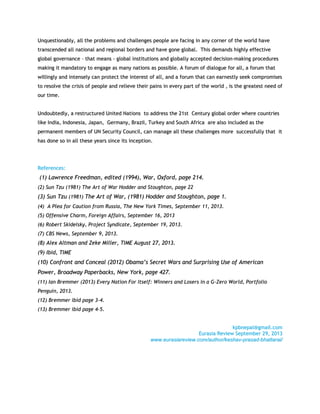 UUnnqquueessttiioonnaabbllyy,, aallll tthhee pprroobblleemmss aanndd cchhaalllleennggeess ppeeooppllee aarree ffaacciinngg iinn aannyy ccoorrnneerr ooff tthhee wwoorrlldd hhaavvee
ttrraannsscceennddeedd aallll nnaattiioonnaall aanndd rreeggiioonnaall bboorrddeerrss aanndd hhaavvee ggoonnee gglloobbaall.. TThhiiss ddeemmaannddss hhiigghhllyy eeffffeeccttiivvee
gglloobbaall ggoovveerrnnaannccee –– tthhaatt mmeeaannss -- gglloobbaall iinnssttiittuuttiioonnss aanndd gglloobbaallllyy aacccceepptteedd ddeecciissiioonn--mmaakkiinngg pprroocceedduurreess
mmaakkiinngg iitt mmaannddaattoorryy ttoo eennggaaggee aass mmaannyy nnaattiioonnss aass ppoossssiibbllee.. AA ffoorruumm ooff ddiiaalloogguuee ffoorr aallll,, aa ffoorruumm tthhaatt
wwiilllliinnggllyy aanndd iinntteennsseellyy ccaann pprrootteecctt tthhee iinntteerreesstt ooff aallll,, aanndd aa ffoorruumm tthhaatt ccaann eeaarrnneessttllyy sseeeekk ccoommpprroommiisseess
ttoo rreessoollvvee tthhee ccrriissiiss ooff ppeeooppllee aanndd rreelliieevvee tthheeiirr ppaaiinnss iinn eevveerryy ppaarrtt ooff tthhee wwoorrlldd ,, iiss tthhee ggrreeaatteesstt nneeeedd ooff
oouurr ttiimmee..
UUnnddoouubbtteeddllyy,, aa rreessttrruuccttuurreedd UUnniitteedd NNaattiioonnss ttoo aaddddrreessss tthhee 2211sstt CCeennttuurryy gglloobbaall oorrddeerr wwhheerree ccoouunnttrriieess
lliikkee IInnddiiaa,, IInnddoonneessiiaa,, JJaappaann,, GGeerrmmaannyy,, BBrraazziill,, TTuurrkkeeyy aanndd SSoouutthh AAffrriiccaa aarree aallssoo iinncclluuddeedd aass tthhee
ppeerrmmaanneenntt mmeemmbbeerrss ooff UUNN SSeeccuurriittyy CCoouunncciill,, ccaann mmaannaaggee aallll tthheessee cchhaalllleennggeess mmoorree ssuucccceessssffuullllyy tthhaatt iitt
hhaass ddoonnee ssoo iinn aallll tthheessee yyeeaarrss ssiinnccee iittss iinncceeppttiioonn..
RReeffeerreenncceess::
((11)) LLaawwrreennccee FFrreeeeddmmaann,, eeddiitteedd ((11999944)),, WWaarr,, OOxxffoorrdd,, ppaaggee 221144..
((22)) SSuunn TTzzuu ((11998811)) TThhee AArrtt ooff WWaarr HHooddddeerr aanndd SSttoouugghhttoonn,, ppaaggee 2222
((33)) SSuunn TTzzuu ((11998811)) TThhee AArrtt ooff WWaarr,, ((11998811)) HHooddddeerr aanndd SSttoouugghhttoonn,, ppaaggee 11..
((44)) AA PPlleeaa ffoorr CCaauuttiioonn ffrroomm RRuussssiiaa,, TThhee NNeeww YYoorrkk TTiimmeess,, SSeepptteemmbbeerr 1111,, 22001133..
((55)) OOffffeennssiivvee CChhaarrmm,, FFoorreeiiggnn AAffffaaiirrss,, SSeepptteemmbbeerr 1166,, 22001133
((66)) RRoobbeerrtt SSkkiiddeellsskkyy,, PPrroojjeecctt SSyynnddiiccaattee,, SSeepptteemmbbeerr 1199,, 22001133..
((77)) CCBBSS NNeewwss,, SSeepptteemmbbeerr 99,, 22001133..
((88)) AAlleexx AAllttmmaann aanndd ZZeekkee MMiilllleerr,, TTIIMMEE AAuugguusstt 2277,, 22001133..
((99)) IIbbiidd,, TTIIMMEE
((1100)) CCoonnffrroonntt aanndd CCoonncceeaall ((22001122)) OObbaammaa’’ss SSeeccrreett WWaarrss aanndd SSuurrpprriissiinngg UUssee ooff AAmmeerriiccaann
PPoowweerr,, BBrrooaaddwwaayy PPaappeerrbbaacckkss,, NNeeww YYoorrkk,, ppaaggee 442277..
((1111)) IIaann BBrreemmmmeerr ((22001133)) EEvveerryy NNaattiioonn FFoorr IIttsseellff:: WWiinnnneerrss aanndd LLoosseerrss iinn aa GG--ZZeerroo WWoorrlldd,, PPoorrttffoolliioo
PPeenngguuiinn,, 22001133..
((1122)) BBrreemmmmeerr iibbiidd ppaaggee 33--44..
((1133)) BBrreemmmmeerr iibbiidd ppaaggee 44--55..
kkppbbnneeppaall@@ggmmaaiill..ccoomm
EEuurraassiiaa RReevviieeww SSeepptteemmbbeerr 2299,, 22001133
wwwwww..eeuurraassiiaarreevviieeww..ccoomm//aauutthhoorr//kkeesshhaavv--pprraassaadd--bbhhaattttaarraaii//
 