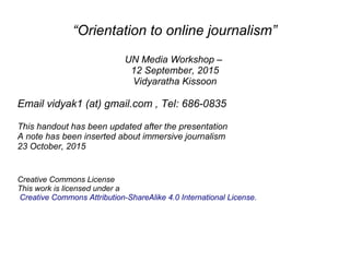 “Orientation to online journalism”
UN Media Workshop –
12 September, 2015
Vidyaratha Kissoon
Email vidyak1 (at) gmail.com , Tel: 686-0835
This handout has been updated after the presentation
A note has been inserted about immersive journalism
23 October, 2015
Creative Commons License
This work is licensed under a
Creative Commons Attribution-ShareAlike 4.0 International License.
 