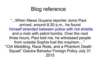 Blog reference
“...When iNews Guyana reporter Jomo Paul
arrived, around 8:30 p.m., he found
himself stranded between police with riot shields
and a mob with petrol bombs. Over the next
three hours, Paul told me, he witnessed people
from outside Sophia fuel the mayhem... “
“CIA Meddling, Race Riots, and a Phantom Death
Squad” Gaiutra Bahadur Foreign Policy July 31
2015
 