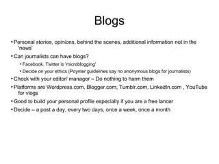 Blogs
●
Personal stories, opinions, behind the scenes, additional information not in the
'news'
●
Can journalists can have blogs?
●
Facebook, Twitter is 'microblogging'
●
Decide on your ethics (Poynter guidelines say no anonymous blogs for journalists)
●
Check with your editor/ manager – Do nothing to harm them
●
Platforms are Wordpress.com, Blogger.com, Tumblr.com, LinkedIn.com , YouTube
for vlogs
●
Good to build your personal profile especially if you are a free lancer
●
Decide – a post a day, every two days, once a week, once a month
 
