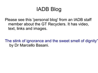 IADB Blog
Please see this 'personal blog' from an IADB staff
member about the GT Recyclers. It has video,
text, links and images.
The stink of ignorance and the sweet smell of dignity”
by Dr Marcello Basani.
 
