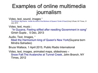 Examples of online multimedia
journalism
Video, text, sound, images “
Tiny Words ,Big Drama : Inside the world of the Birdmen of Queens” Emile S Rueb,Emily S Rueb, NY Times, 31
July, 2015
Video, text, music :
“In Guyana, Feeling stifled after needling Government in song”
Girish Gupta , 5 Dec, 2013
Audio, Text, Images, “
Meet the Harmonium king of Queen's New York(Guyana born
Mindra Sahadeo)
Bruce Wallace, 1 April 2015, Public Radio International
Video, text, images, animated maps, slideshows –
Snow Fall:The Avalanche at Tunnel Creek, John Branch, NY
Times, 2012
 