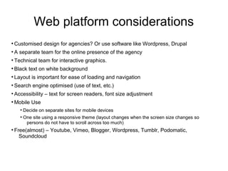 Web platform considerations
●
Customised design for agencies? Or use software like Wordpress, Drupal
●
A separate team for the online presence of the agency
●
Technical team for interactive graphics.
●
Black text on white background
●
Layout is important for ease of loading and navigation
●
Search engine optimised (use of text, etc.)
●
Accessibility – text for screen readers, font size adjustment
●
Mobile Use
●
Decide on separate sites for mobile devices
●
One site using a responsive theme (layout changes when the screen size changes so
persons do not have to scroll across too much)
●
Free(almost) – Youtube, Vimeo, Blogger, Wordpress, Tumblr, Podomatic,
Soundcloud
 