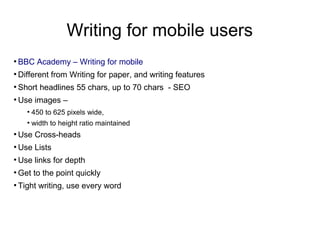 Writing for mobile users
●
BBC Academy – Writing for mobile
●
Different from Writing for paper, and writing features
●
Short headlines 55 chars, up to 70 chars - SEO
●
Use images –
●
450 to 625 pixels wide,
●
width to height ratio maintained
●
Use Cross-heads
●
Use Lists
●
Use links for depth
●
Get to the point quickly
●
Tight writing, use every word
 