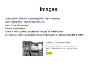 Images
“Every (online) journalist is a photographer” (BBC Academy)
Learn photography – light, composition, etc.
Learn to use your camera.
Capture many images
●
Detail is nice, but could be lost when reduced for a mobile user
Use Relevant Images (Example below of pretty image not really connected to the story)
 