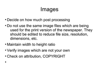 Images
●
Decide on how much post processing
●
Do not use the same image files which are being
used for the print version of the newspaper. They
should be edited to reduce file size, resolution,
dimensions, etc.
●
Maintain width to height ratio
●
Verify images which are not your own
●
Check on attribution, COPYRIGHT
●
 