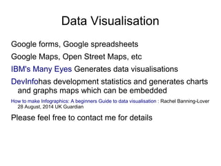 Data Visualisation
Google forms, Google spreadsheets
Google Maps, Open Street Maps, etc
IBM's Many Eyes Generates data visualisations
DevInfohas development statistics and generates charts
and graphs maps which can be embedded
How to make Infographics: A beginners Guide to data visualisation : Rachel Banning-Lover
28 August, 2014 UK Guardian
Please feel free to contact me for details
 