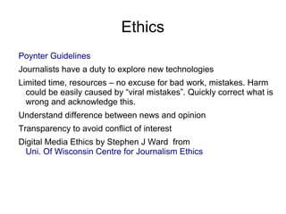 Ethics
Poynter Guidelines
Journalists have a duty to explore new technologies
Limited time, resources – no excuse for bad work, mistakes. Harm
could be easily caused by “viral mistakes”. Quickly correct what is
wrong and acknowledge this.
Understand difference between news and opinion
Transparency to avoid conflict of interest
Digital Media Ethics by Stephen J Ward from
Uni. Of Wisconsin Centre for Journalism Ethics
 