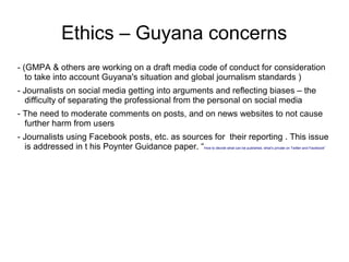 Ethics – Guyana concerns
- (GMPA & others are working on a draft media code of conduct for consideration
to take into account Guyana's situation and global journalism standards )
- Journalists on social media getting into arguments and reflecting biases – the
difficulty of separating the professional from the personal on social media
- The need to moderate comments on posts, and on news websites to not cause
further harm from users
- Journalists using Facebook posts, etc. as sources for their reporting . This issue
is addressed in t his Poynter Guidance paper. “How to decide what can be published, what’s private on Twitter and Facebook”
 
