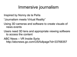 Immersive journalism
Inspired by Nonny de la Peña
“Journalism meets Virtual Reality”
Using 3D cameras and software to create visuals of
news events
Users need 3D lens and appropriate viewing software
to access the content
ABC News – VR Inside Syria
http://abcnews.go.com/US/fullpage?id=33768357
 