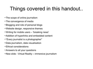 Things covered in this handout..
●
The scope of online journalism
●
The convergence of media
●
Blogging and role of personal blogs
●
Website design, responsive themes
●
Writing for mobile users – 'breaking news'
●
Addition of hyperlinks and embedded content
●
“Every journalist is a photographer”
●
Data journalism, data visualisation
●
Ethical considerations
●
Answers to all your questions
●
New slide : Virtual Reality – immersive journalism
 