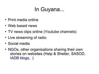 In Guyana...
●
Print media online
●
Web based news
●
TV news clips online (Youtube channels)
●
Live streaming of radio
●
Social media
●
NGOs, other organisations sharing their own
stories on websites (Help & Shelter, SASOD,
IADB blogs, )
 