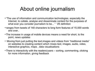 About online journalism
●
“The use of information and communication technologies, especially the
Internet, to collate, analyse and disseminate content for the purposes of
what ever you consider journalism to be... “ VK definition
●
ranges from tweets of 140 characters to long form features of 15,000 words
and over..
●
The increase in usage of mobile devices means a need for short, to the
point, news updates
●
Moving from just putting the text,images and videos from “traditional media”
on websites to creating content which mixes text, images, audio, video,
interactive graphics, maps , data visualisations
●
There is interactivity with the readers/users – sorting, commenting, clicking
for more information, giving feedback
 