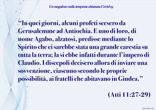 Un megafono nella tempesta chiamata Covid-19
“In queigiorni, alcuniprofeti scesero da
Gerusalemme ad Antiochia. Euno di loro, di
nome Agabo, alzatosi,predisse mediante lo
Spiritoche cisarebbe statauna grande carestiasu
tutta la terra;lasiebbe infatti durante l’impero di
Claudio.Idiscepolideciseroallora di inviare una
sovvenzione,ciascunosecondo le proprie
possibilità,aifratelliche abitavano in Giudea.”
(Atti11:27-29)
 