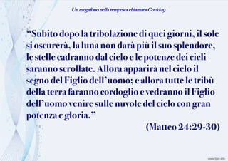 Un megafono nella tempesta chiamata Covid-19
“Subito dopolatribolazione di queigiorni, il sole
sioscurerà,lalunanondaràpiù il suo splendore,
le stelle cadrannodal cieloe le potenzedei cieli
sarannoscrollate. Allora apparirànel cielo il
segnodel Figliodell’uomo; eallora tutte letribù
della terra farannocordoglio evedranno il Figlio
dell’uomovenire sulle nuvole del cielo con gran
potenza egloria.”
(Matteo 24:29-30)
 