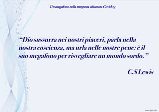 Un megafono nella tempesta chiamata Covid-19
“Diosussurraneinostripiaceri,parlanella
nostracoscienza,maurlanellenostrepene:èil
suomegafonoperrisvegliareunmondosordo.”
C.SLewis
 