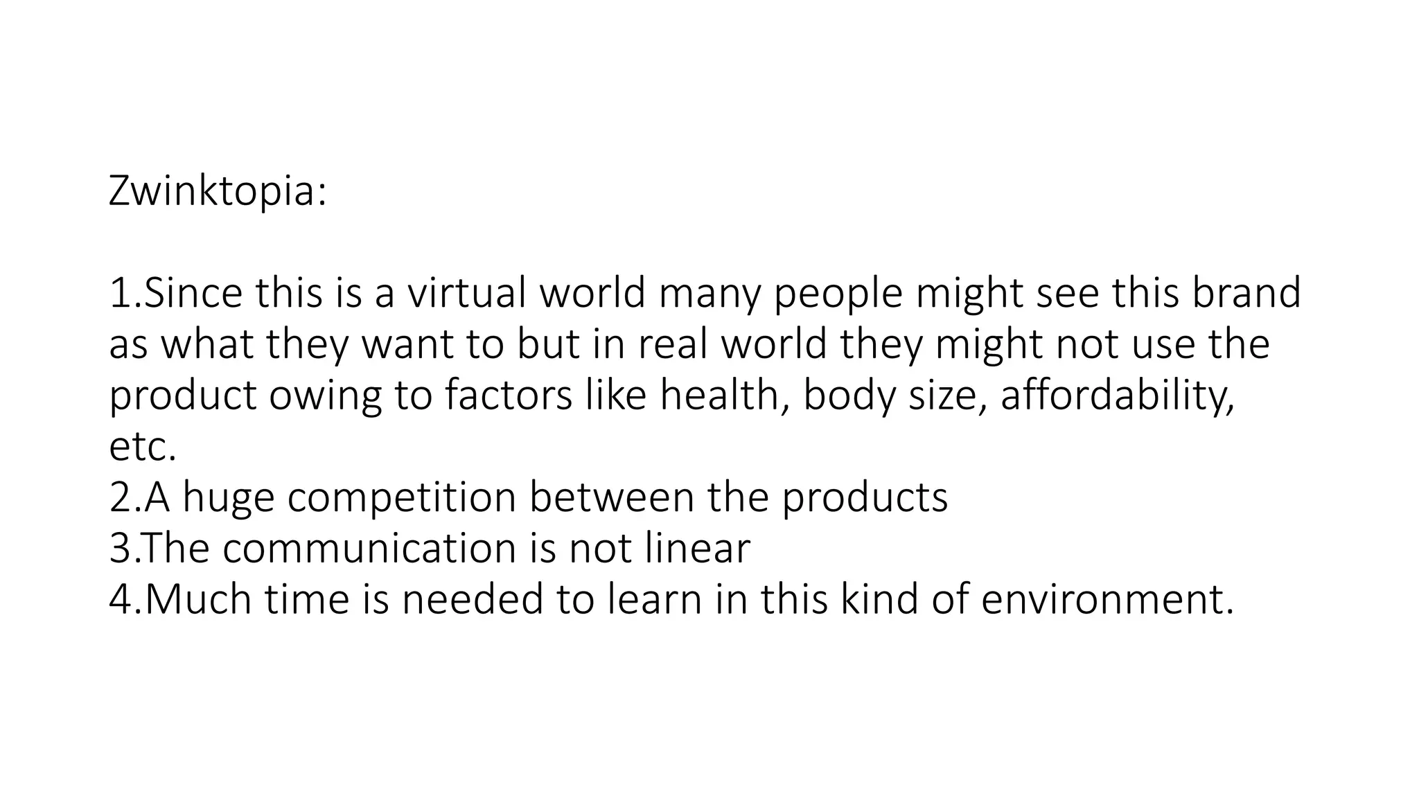 Zwinktopia:
1.Since this is a virtual world many people might see this brand
as what they want to but in real world they might not use the
product owing to factors like health, body size, affordability,
etc.
2.A huge competition between the products
3.The communication is not linear
4.Much time is needed to learn in this kind of environment.
 