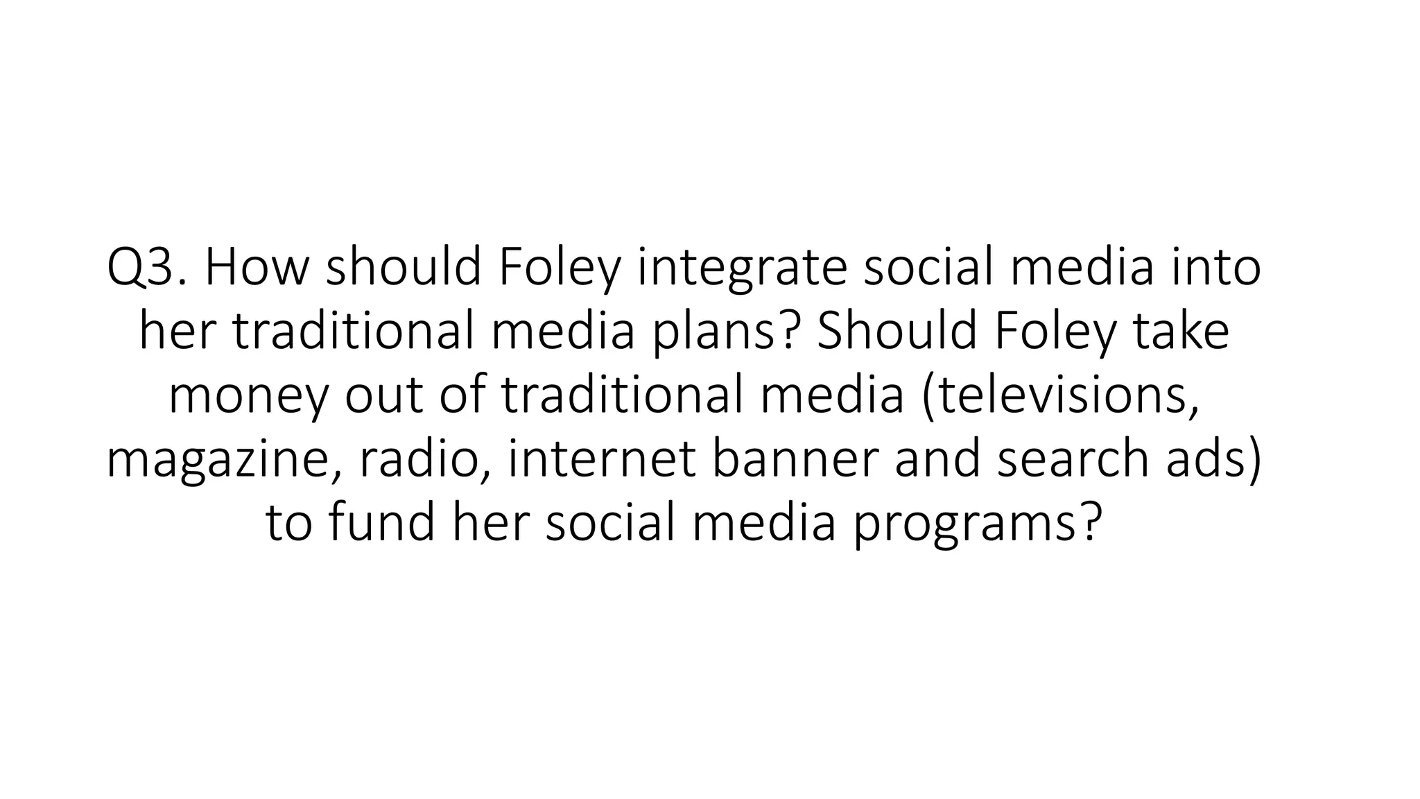 Q3. How should Foley integrate social media into
her traditional media plans? Should Foley take
money out of traditional media (televisions,
magazine, radio, internet banner and search ads)
to fund her social media programs?
 