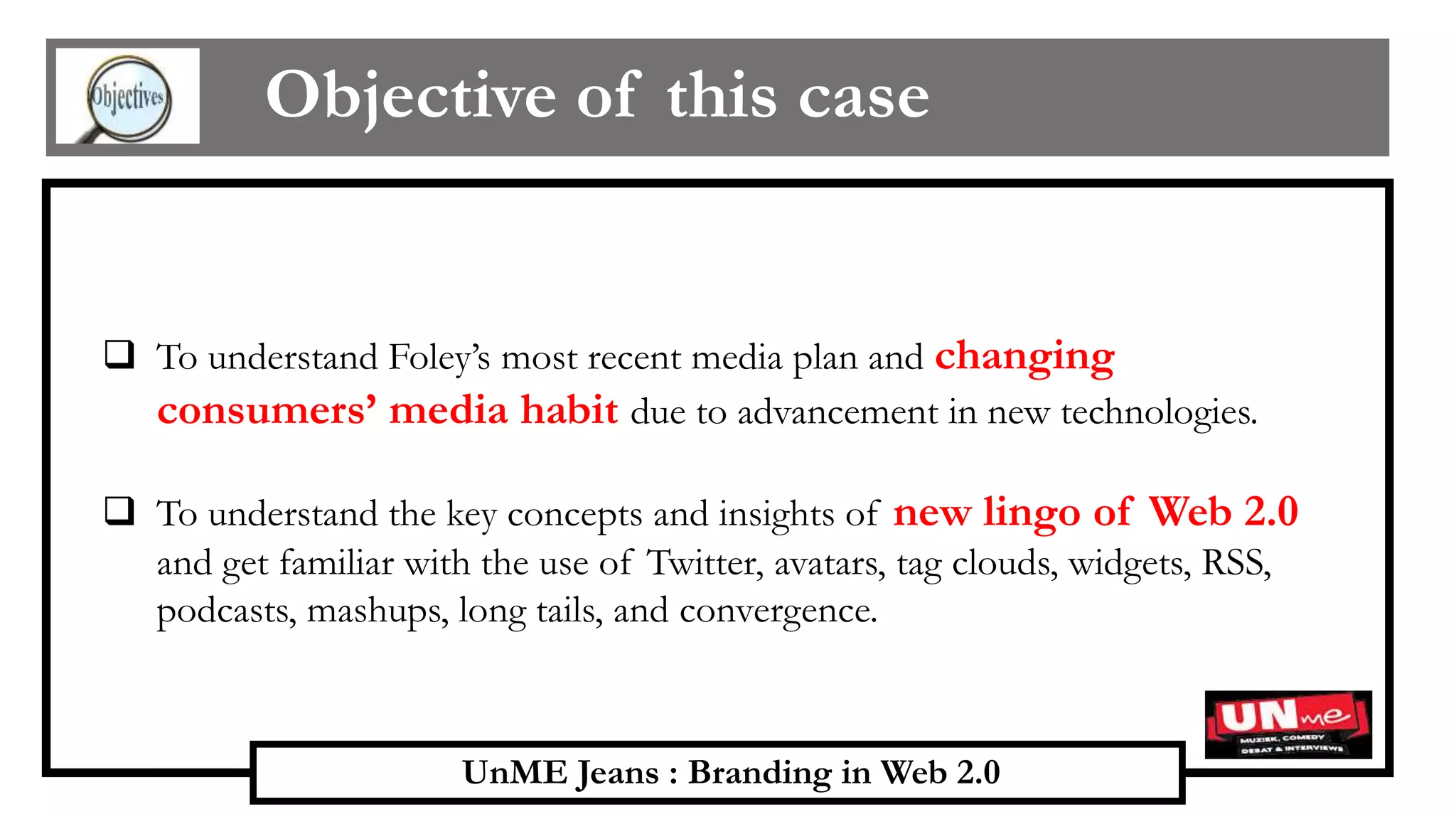 UnME Jeans : Branding in Web 2.0
Objective of this case
 To understand Foley’s most recent media plan and changing
consumers’ media habit due to advancement in new technologies.
 To understand the key concepts and insights of new lingo of Web 2.0
and get familiar with the use of Twitter, avatars, tag clouds, widgets, RSS,
podcasts, mashups, long tails, and convergence.
 