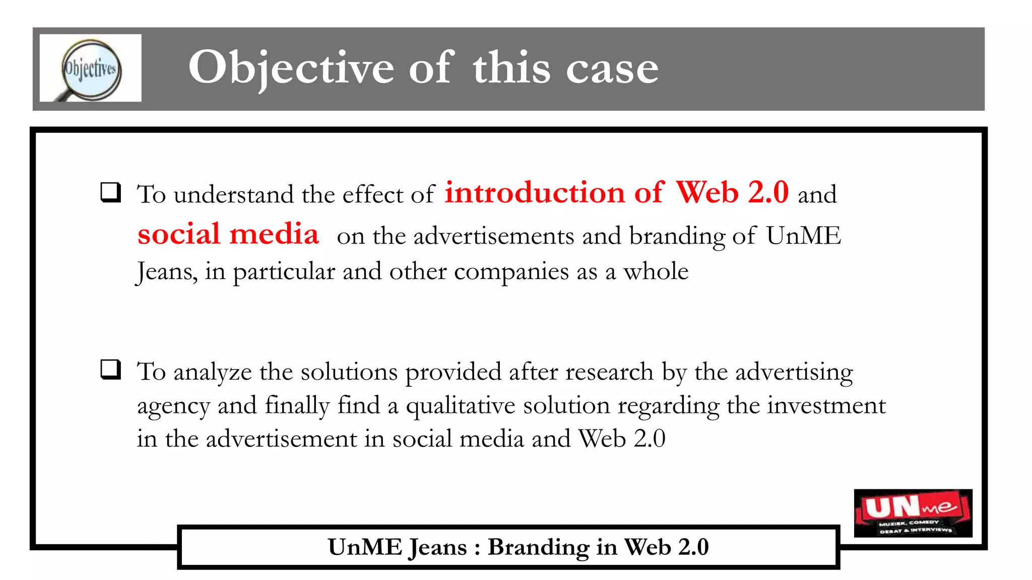 UnME Jeans : Branding in Web 2.0
Objective of this case
 To understand the effect of introduction of Web 2.0 and
social media on the advertisements and branding of UnME
Jeans, in particular and other companies as a whole
 To analyze the solutions provided after research by the advertising
agency and finally find a qualitative solution regarding the investment
in the advertisement in social media and Web 2.0
 