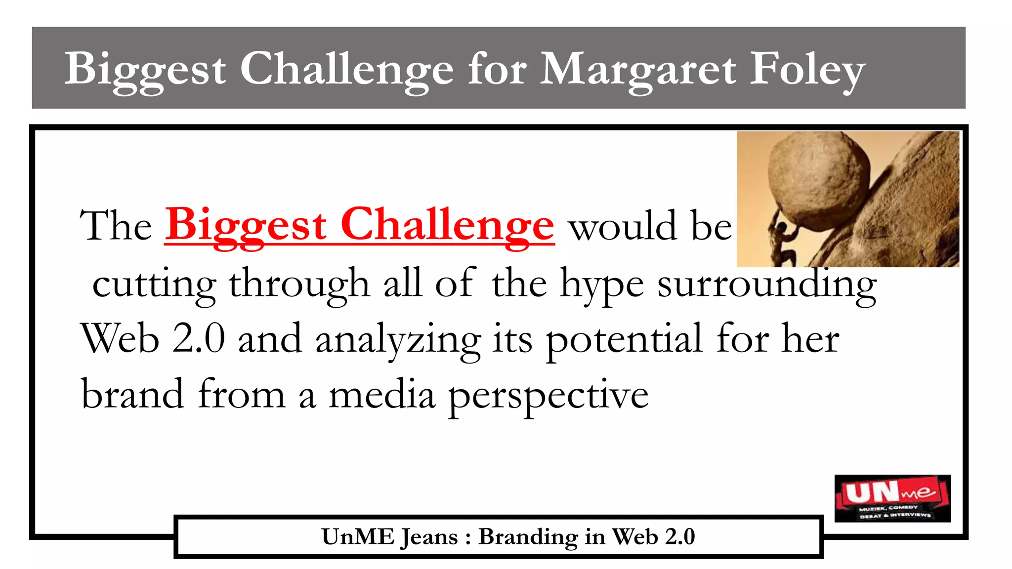 UnME Jeans : Branding in Web 2.0
Biggest Challenge for Margaret Foley
The Biggest Challenge would be
cutting through all of the hype surrounding
Web 2.0 and analyzing its potential for her
brand from a media perspective
 