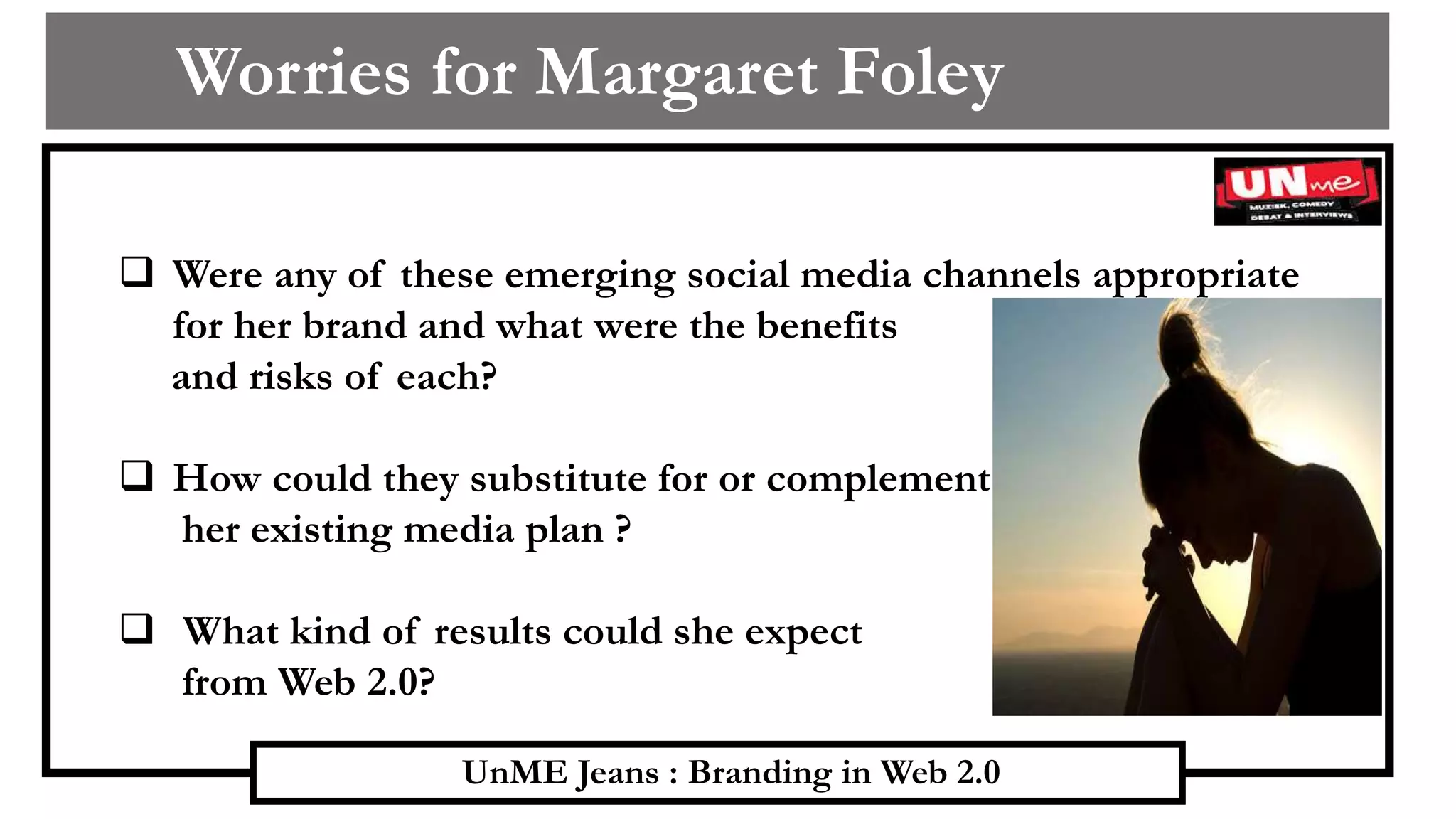 UnME Jeans : Branding in Web 2.0
Worries for Margaret Foley
 Were any of these emerging social media channels appropriate
for her brand and what were the benefits
and risks of each?
 How could they substitute for or complement
her existing media plan ?
 What kind of results could she expect
from Web 2.0?
 