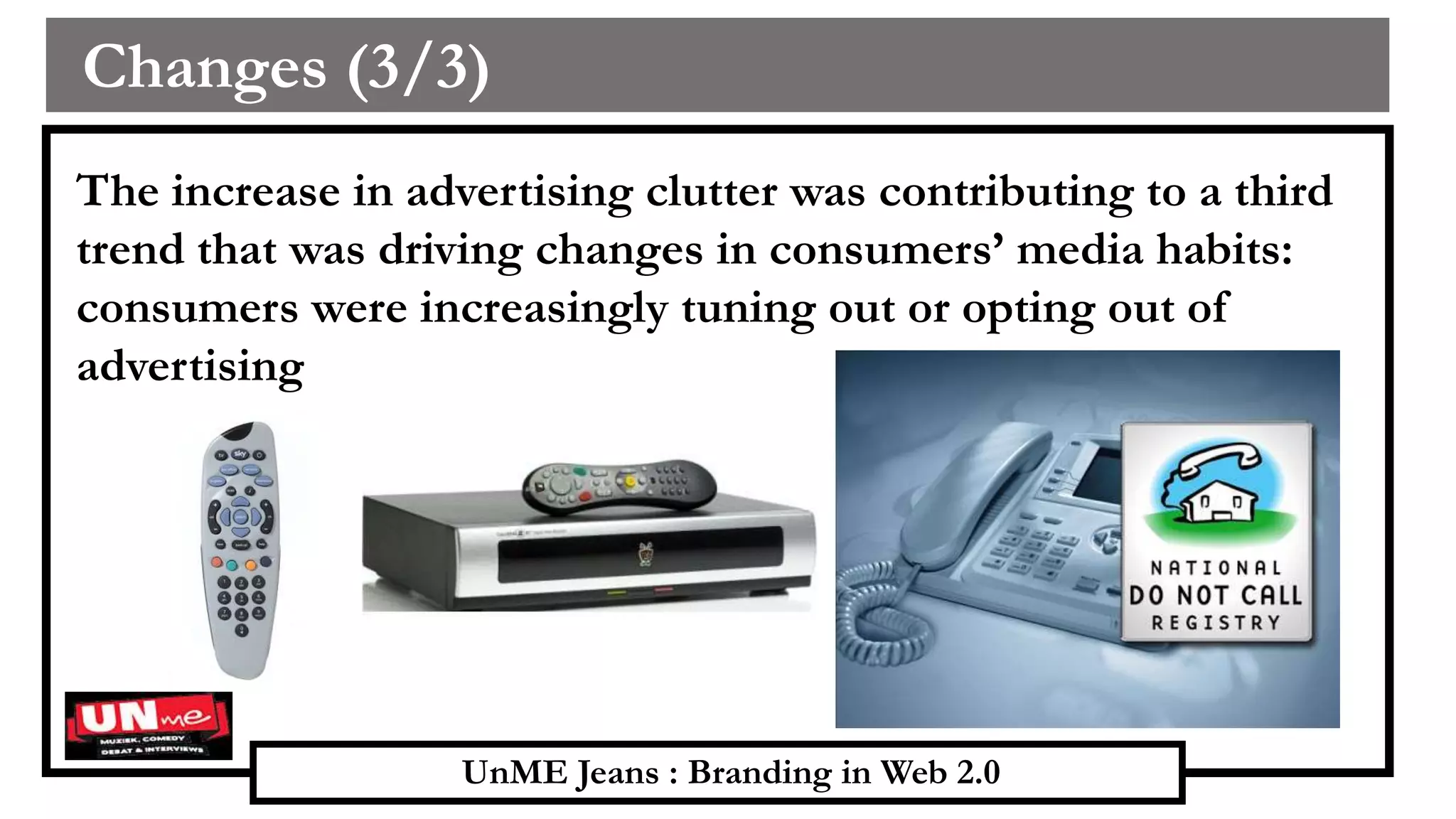 UnME Jeans : Branding in Web 2.0
Changes (3/3)
The increase in advertising clutter was contributing to a third
trend that was driving changes in consumers’ media habits:
consumers were increasingly tuning out or opting out of
advertising
 
