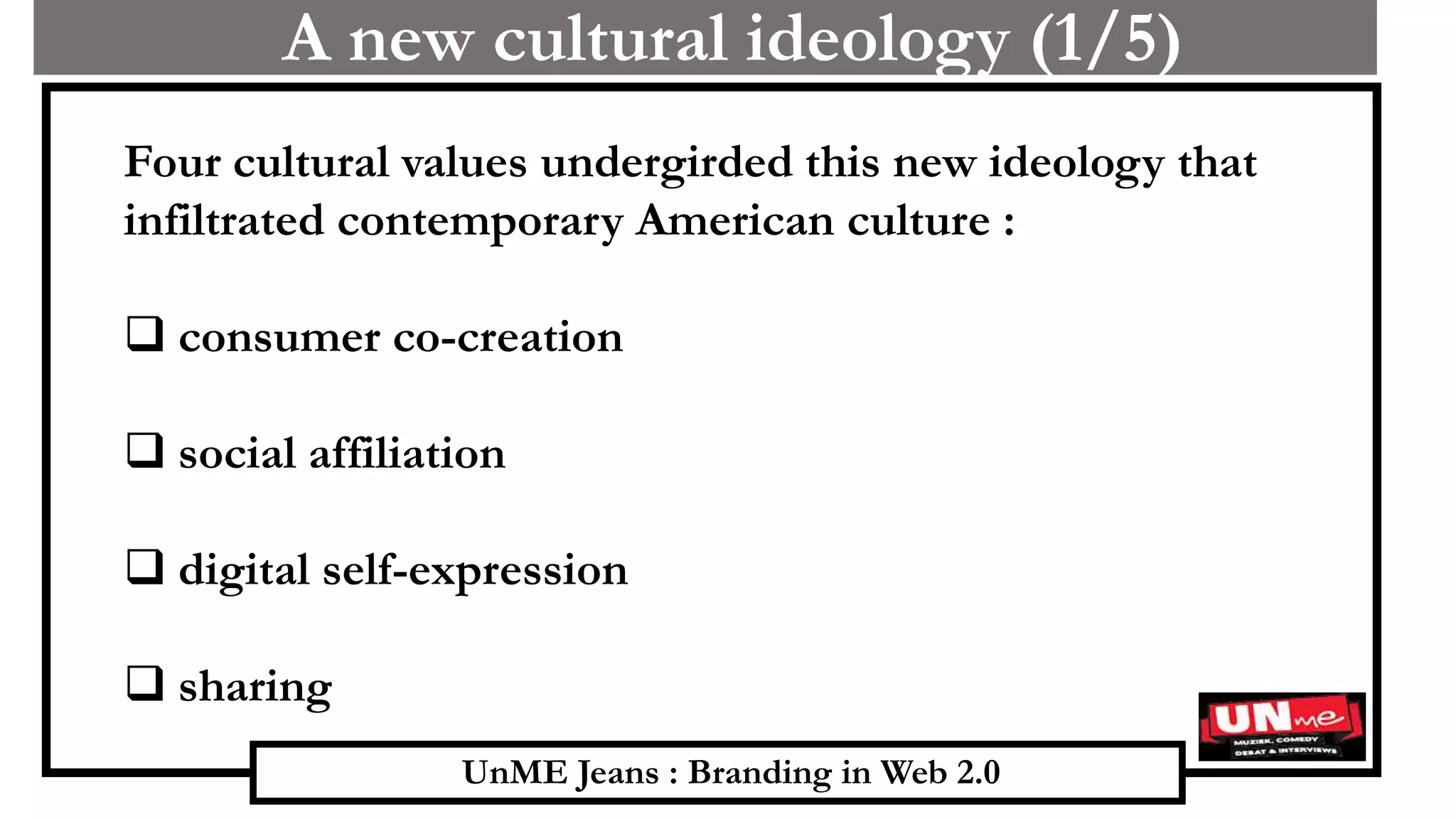 UnME Jeans : Branding in Web 2.0
A new cultural ideology (1/5)
Four cultural values undergirded this new ideology that
infiltrated contemporary American culture :
 consumer co-creation
 social affiliation
 digital self-expression
 sharing
 