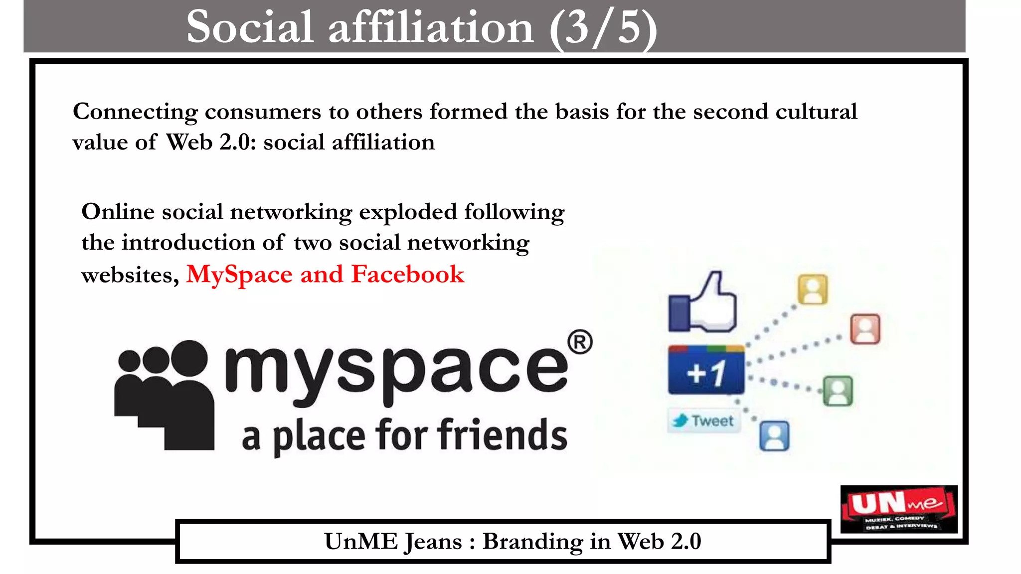 UnME Jeans : Branding in Web 2.0
Social affiliation (3/5)
Connecting consumers to others formed the basis for the second cultural
value of Web 2.0: social affiliation
Online social networking exploded following
the introduction of two social networking
websites, MySpace and Facebook
 